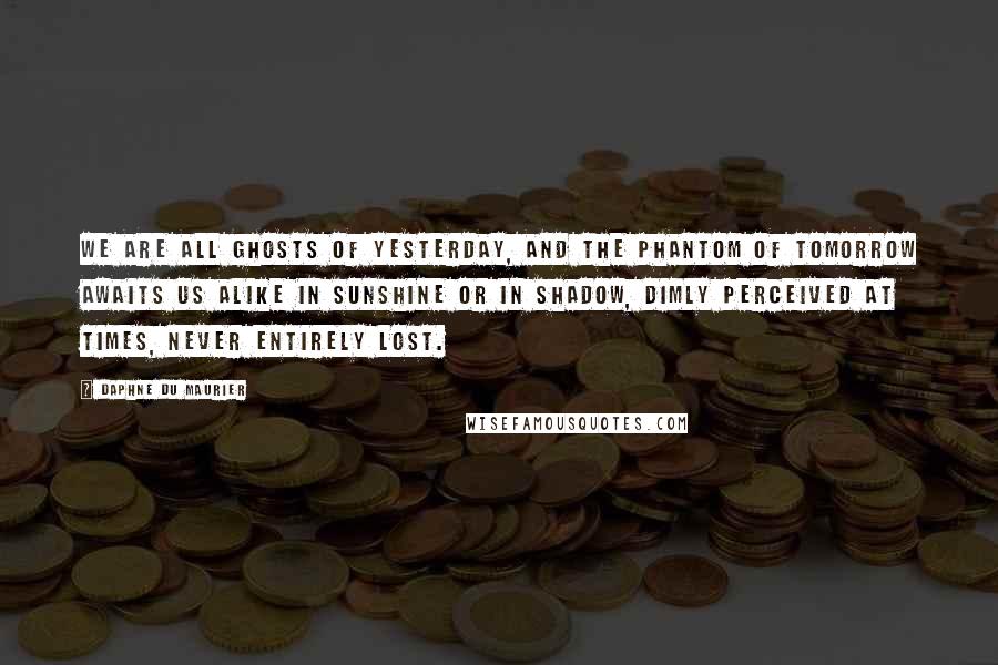 Daphne Du Maurier Quotes: We are all ghosts of yesterday, and the phantom of tomorrow awaits us alike in sunshine or in shadow, dimly perceived at times, never entirely lost.