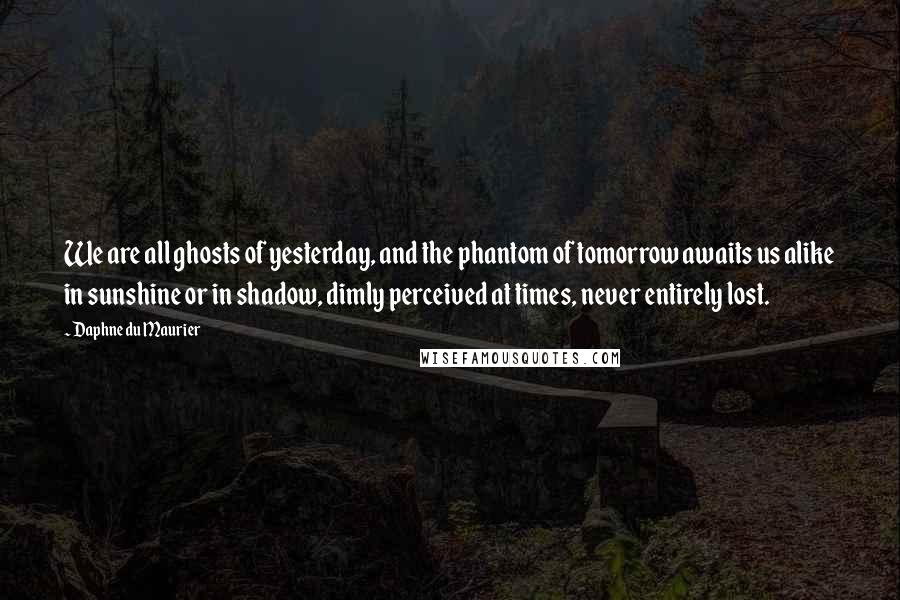 Daphne Du Maurier Quotes: We are all ghosts of yesterday, and the phantom of tomorrow awaits us alike in sunshine or in shadow, dimly perceived at times, never entirely lost.