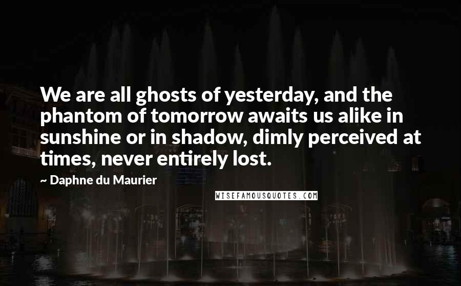 Daphne Du Maurier Quotes: We are all ghosts of yesterday, and the phantom of tomorrow awaits us alike in sunshine or in shadow, dimly perceived at times, never entirely lost.