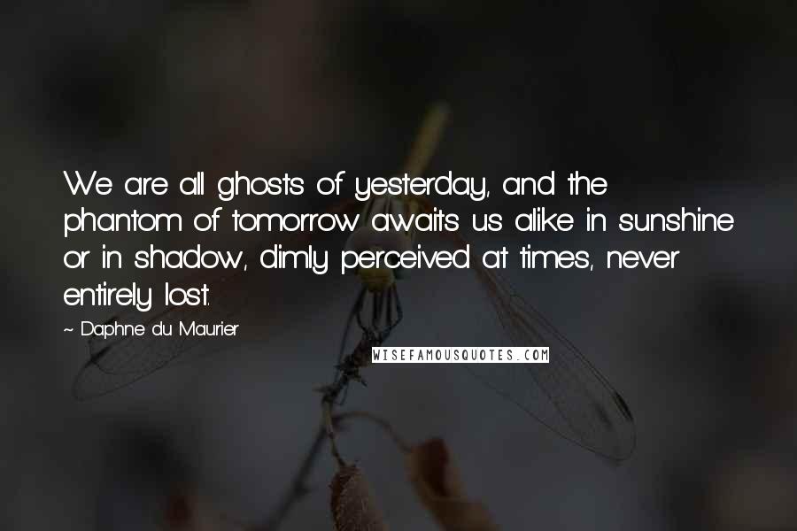 Daphne Du Maurier Quotes: We are all ghosts of yesterday, and the phantom of tomorrow awaits us alike in sunshine or in shadow, dimly perceived at times, never entirely lost.