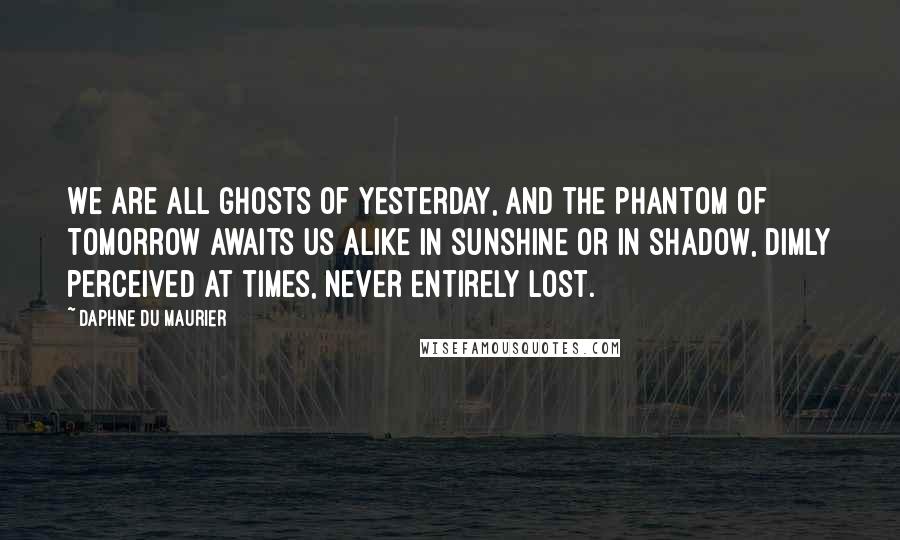 Daphne Du Maurier Quotes: We are all ghosts of yesterday, and the phantom of tomorrow awaits us alike in sunshine or in shadow, dimly perceived at times, never entirely lost.