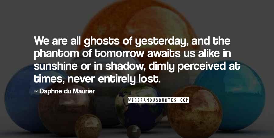 Daphne Du Maurier Quotes: We are all ghosts of yesterday, and the phantom of tomorrow awaits us alike in sunshine or in shadow, dimly perceived at times, never entirely lost.