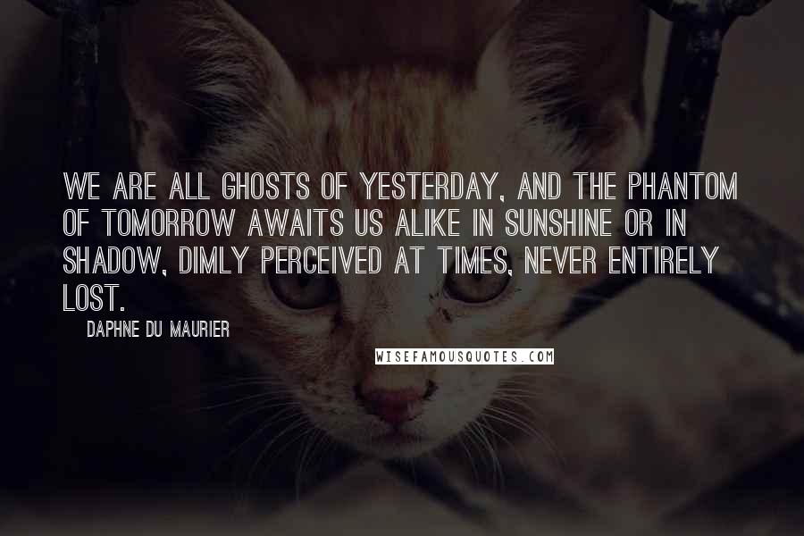 Daphne Du Maurier Quotes: We are all ghosts of yesterday, and the phantom of tomorrow awaits us alike in sunshine or in shadow, dimly perceived at times, never entirely lost.