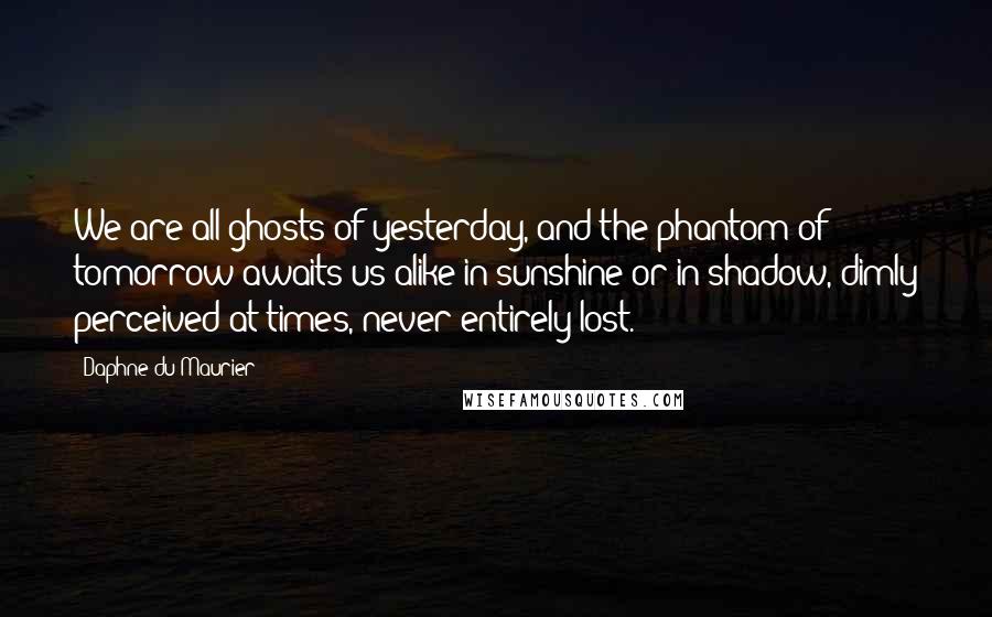 Daphne Du Maurier Quotes: We are all ghosts of yesterday, and the phantom of tomorrow awaits us alike in sunshine or in shadow, dimly perceived at times, never entirely lost.