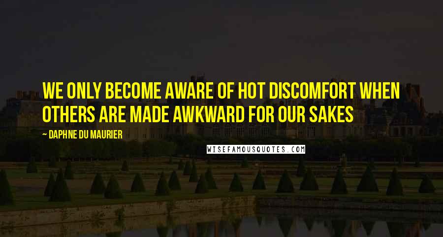 Daphne Du Maurier Quotes: We only become aware of hot discomfort when others are made awkward for our sakes