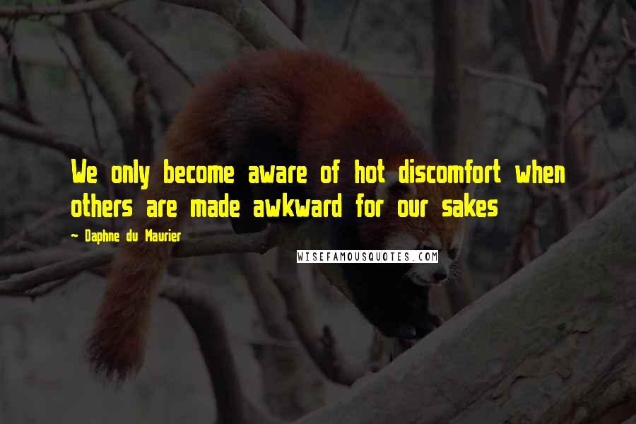 Daphne Du Maurier Quotes: We only become aware of hot discomfort when others are made awkward for our sakes