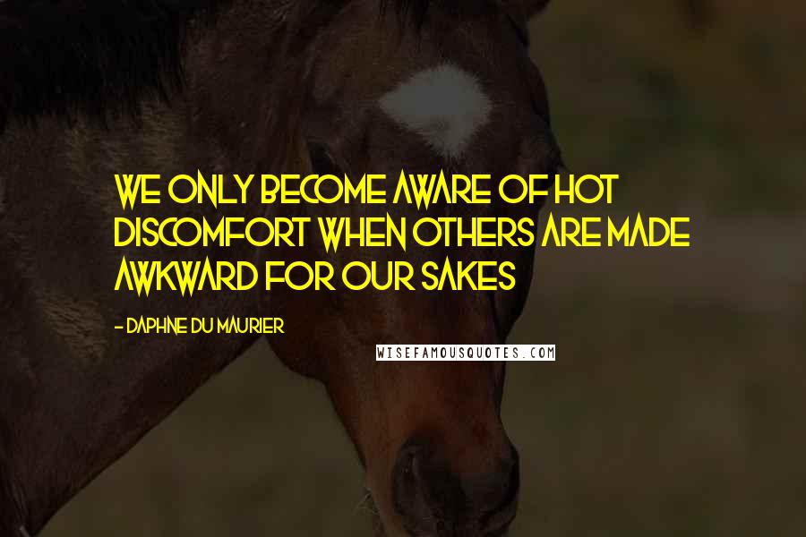 Daphne Du Maurier Quotes: We only become aware of hot discomfort when others are made awkward for our sakes