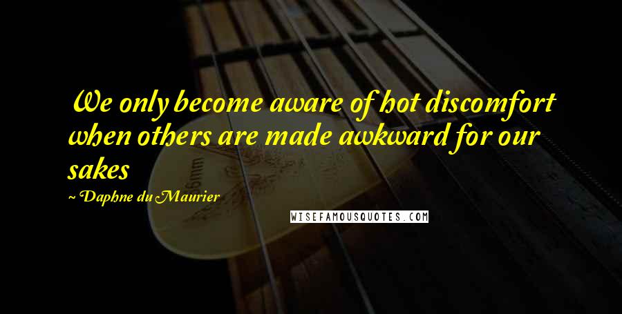 Daphne Du Maurier Quotes: We only become aware of hot discomfort when others are made awkward for our sakes