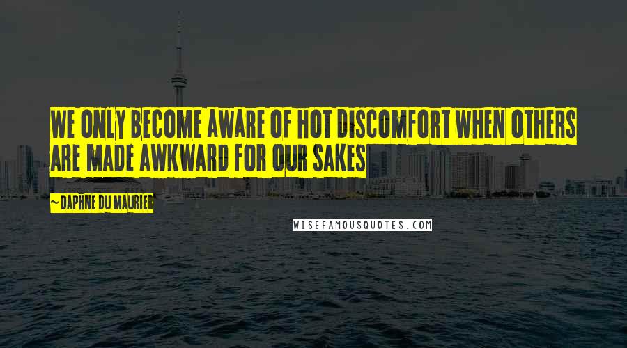 Daphne Du Maurier Quotes: We only become aware of hot discomfort when others are made awkward for our sakes