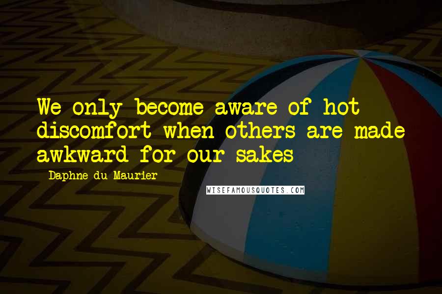Daphne Du Maurier Quotes: We only become aware of hot discomfort when others are made awkward for our sakes