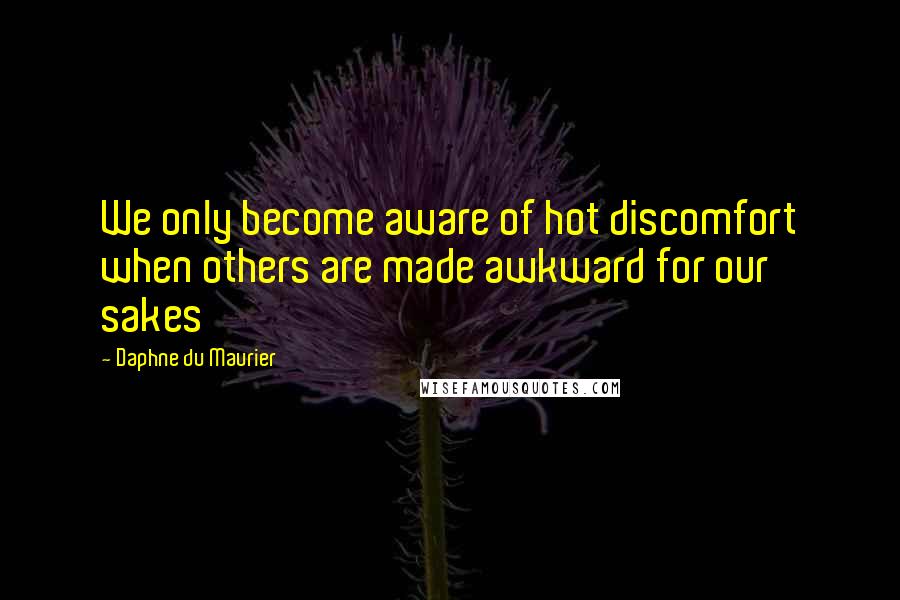 Daphne Du Maurier Quotes: We only become aware of hot discomfort when others are made awkward for our sakes