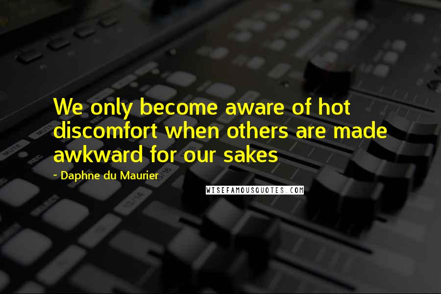 Daphne Du Maurier Quotes: We only become aware of hot discomfort when others are made awkward for our sakes