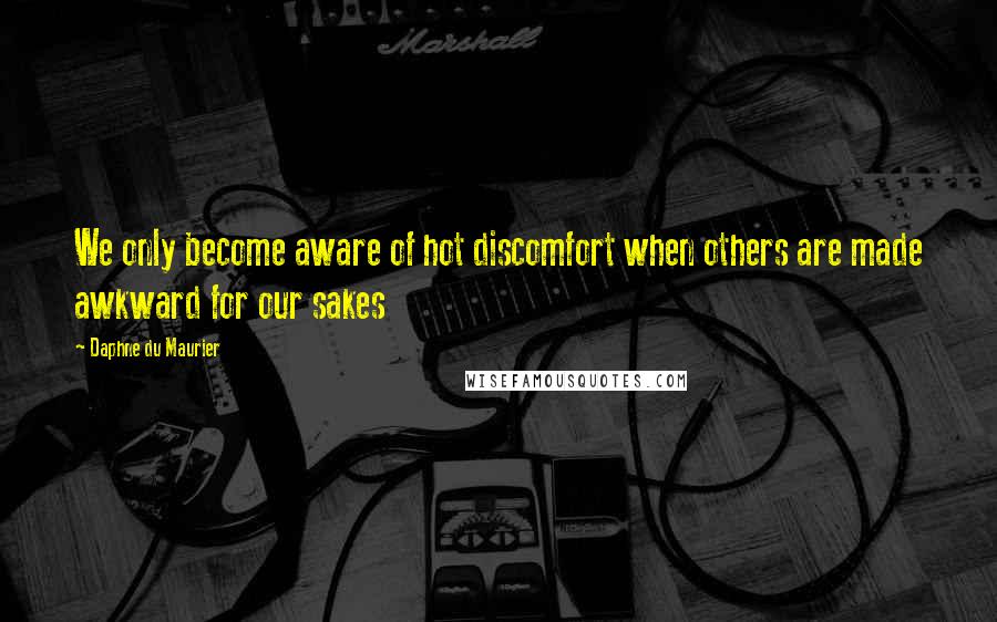 Daphne Du Maurier Quotes: We only become aware of hot discomfort when others are made awkward for our sakes