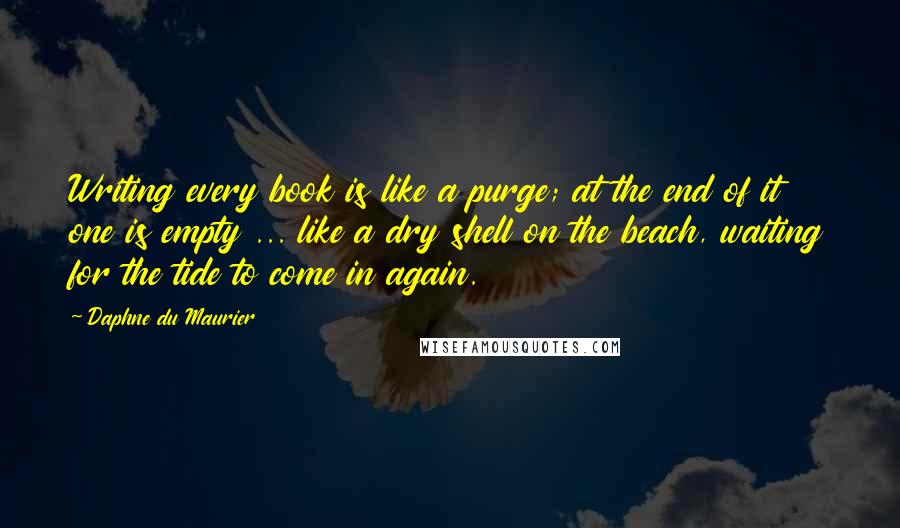 Daphne Du Maurier Quotes: Writing every book is like a purge; at the end of it one is empty ... like a dry shell on the beach, waiting for the tide to come in again.