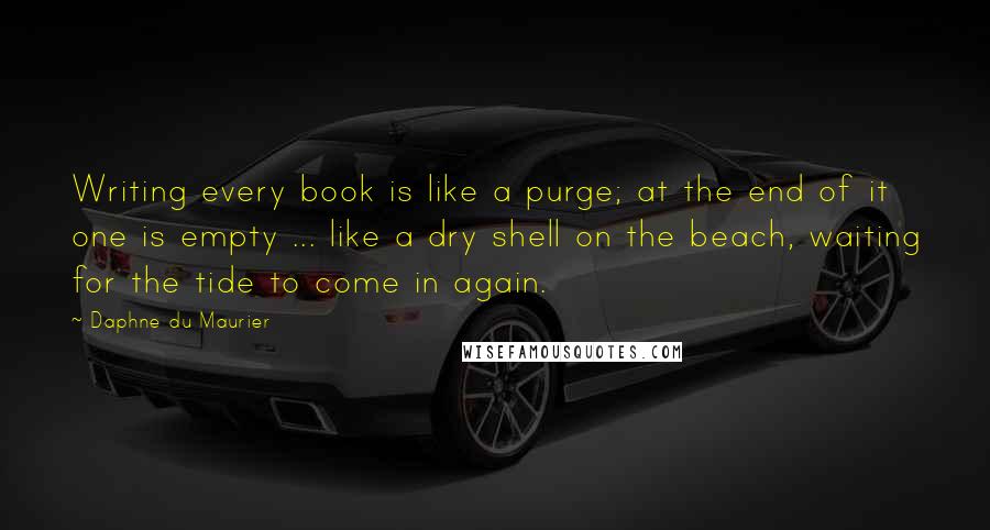 Daphne Du Maurier Quotes: Writing every book is like a purge; at the end of it one is empty ... like a dry shell on the beach, waiting for the tide to come in again.