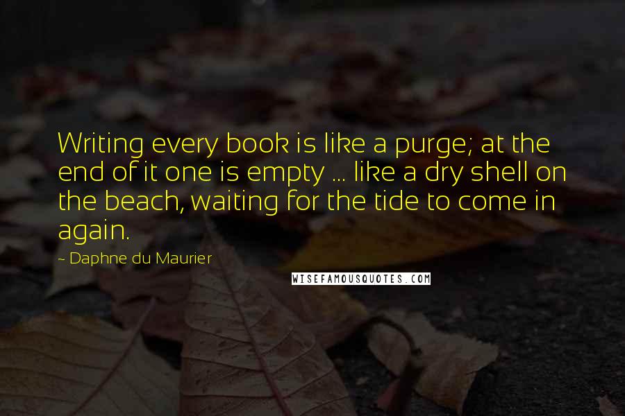 Daphne Du Maurier Quotes: Writing every book is like a purge; at the end of it one is empty ... like a dry shell on the beach, waiting for the tide to come in again.