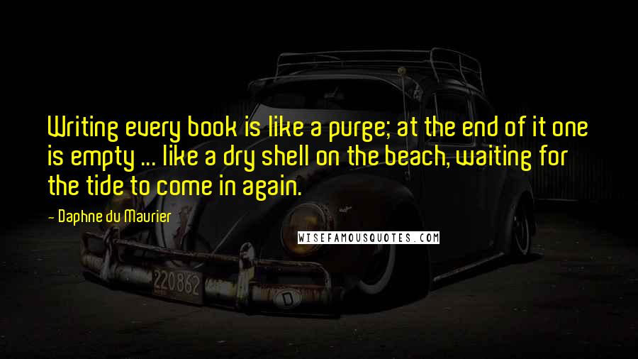 Daphne Du Maurier Quotes: Writing every book is like a purge; at the end of it one is empty ... like a dry shell on the beach, waiting for the tide to come in again.