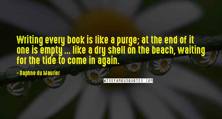 Daphne Du Maurier Quotes: Writing every book is like a purge; at the end of it one is empty ... like a dry shell on the beach, waiting for the tide to come in again.