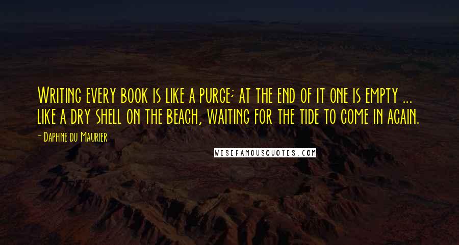 Daphne Du Maurier Quotes: Writing every book is like a purge; at the end of it one is empty ... like a dry shell on the beach, waiting for the tide to come in again.