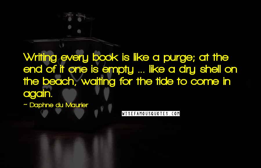 Daphne Du Maurier Quotes: Writing every book is like a purge; at the end of it one is empty ... like a dry shell on the beach, waiting for the tide to come in again.