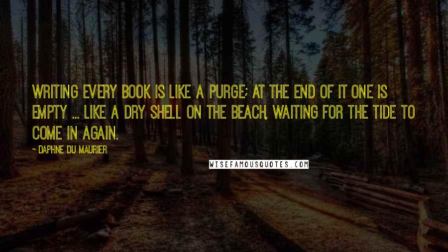 Daphne Du Maurier Quotes: Writing every book is like a purge; at the end of it one is empty ... like a dry shell on the beach, waiting for the tide to come in again.