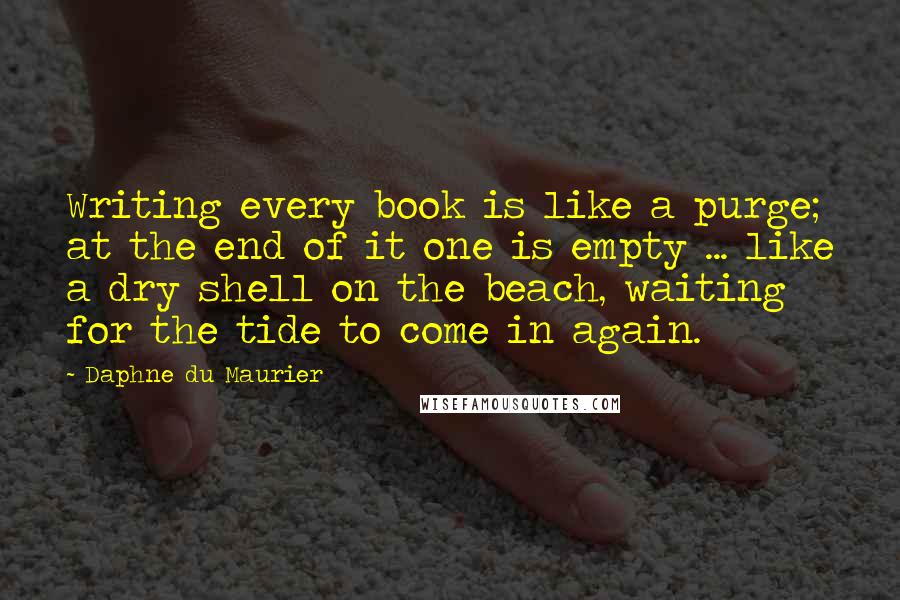 Daphne Du Maurier Quotes: Writing every book is like a purge; at the end of it one is empty ... like a dry shell on the beach, waiting for the tide to come in again.