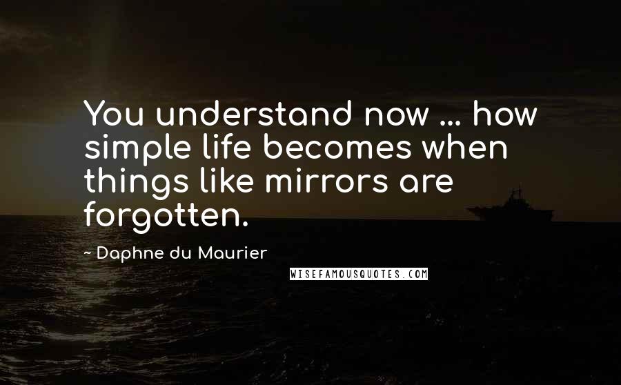 Daphne Du Maurier Quotes: You understand now ... how simple life becomes when things like mirrors are forgotten.