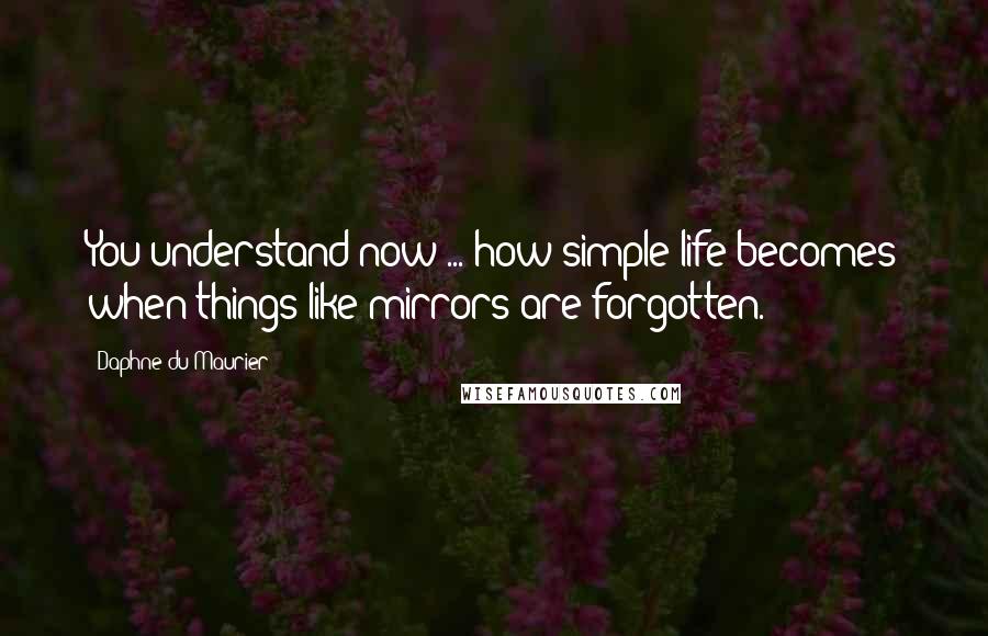 Daphne Du Maurier Quotes: You understand now ... how simple life becomes when things like mirrors are forgotten.