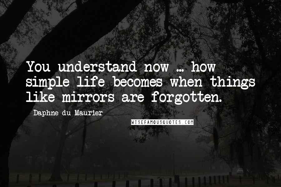 Daphne Du Maurier Quotes: You understand now ... how simple life becomes when things like mirrors are forgotten.