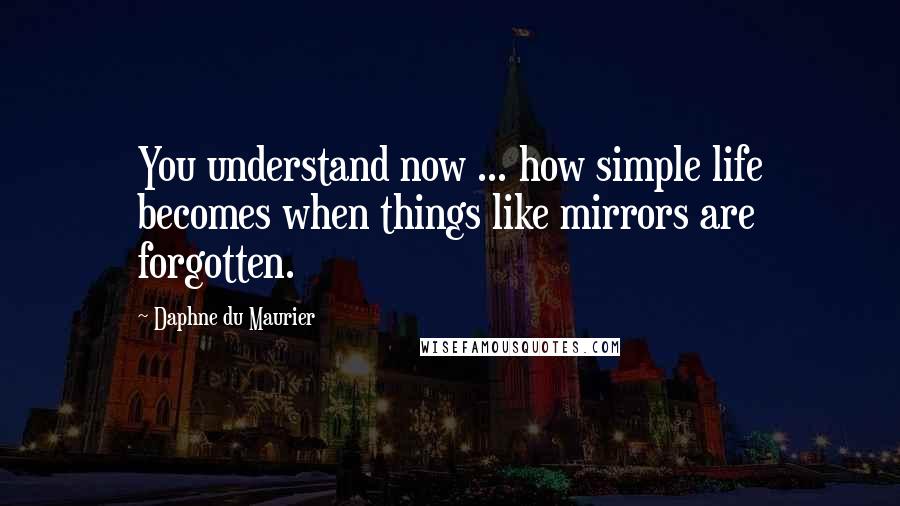 Daphne Du Maurier Quotes: You understand now ... how simple life becomes when things like mirrors are forgotten.