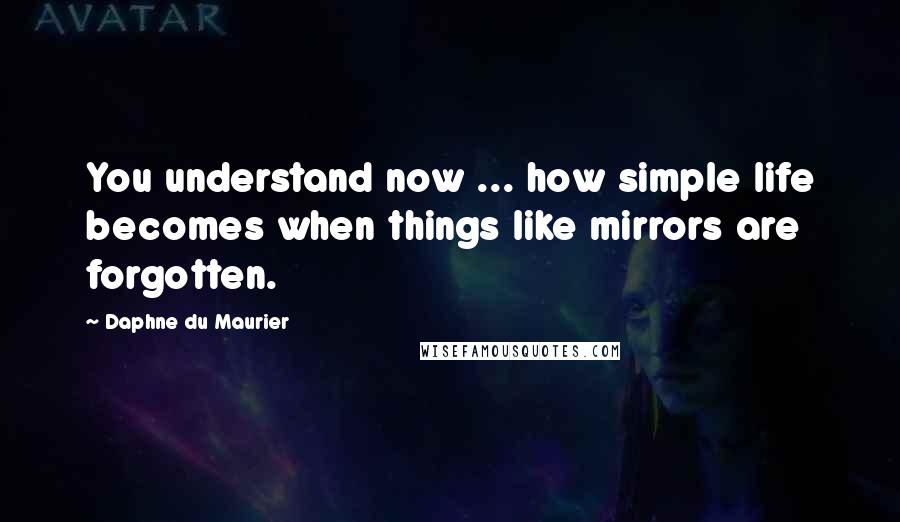 Daphne Du Maurier Quotes: You understand now ... how simple life becomes when things like mirrors are forgotten.