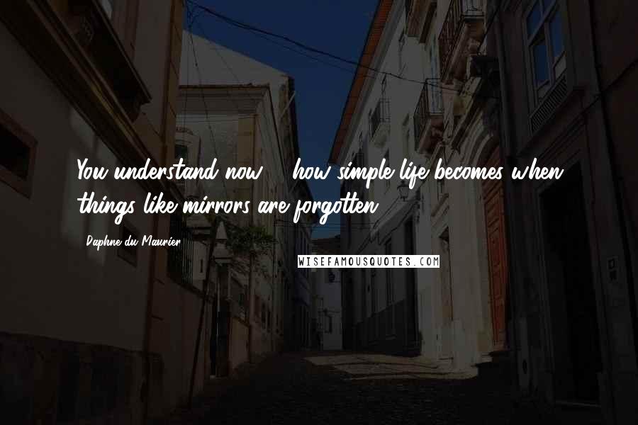 Daphne Du Maurier Quotes: You understand now ... how simple life becomes when things like mirrors are forgotten.