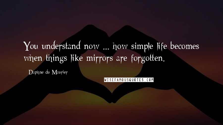 Daphne Du Maurier Quotes: You understand now ... how simple life becomes when things like mirrors are forgotten.