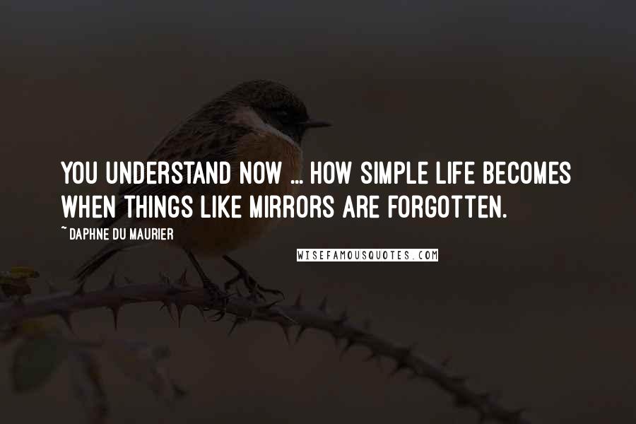 Daphne Du Maurier Quotes: You understand now ... how simple life becomes when things like mirrors are forgotten.