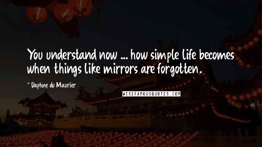 Daphne Du Maurier Quotes: You understand now ... how simple life becomes when things like mirrors are forgotten.
