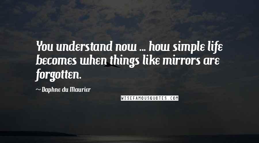 Daphne Du Maurier Quotes: You understand now ... how simple life becomes when things like mirrors are forgotten.