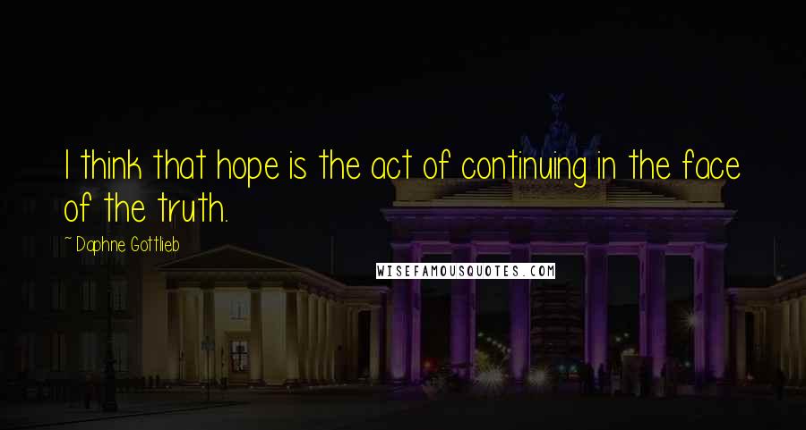 Daphne Gottlieb Quotes: I think that hope is the act of continuing in the face of the truth.