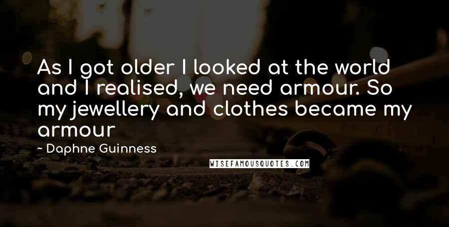 Daphne Guinness Quotes: As I got older I looked at the world and I realised, we need armour. So my jewellery and clothes became my armour