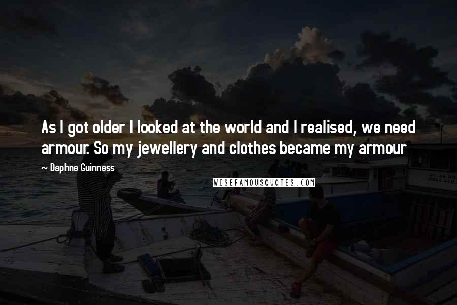 Daphne Guinness Quotes: As I got older I looked at the world and I realised, we need armour. So my jewellery and clothes became my armour