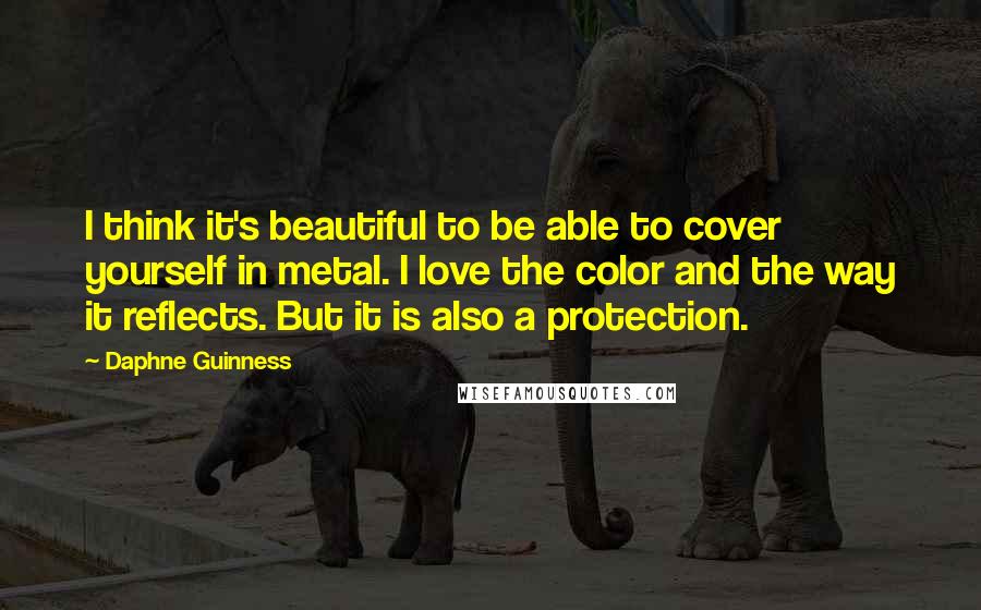 Daphne Guinness Quotes: I think it's beautiful to be able to cover yourself in metal. I love the color and the way it reflects. But it is also a protection.