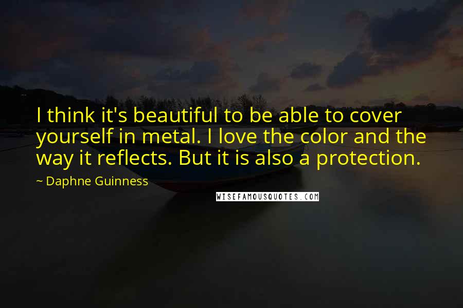 Daphne Guinness Quotes: I think it's beautiful to be able to cover yourself in metal. I love the color and the way it reflects. But it is also a protection.