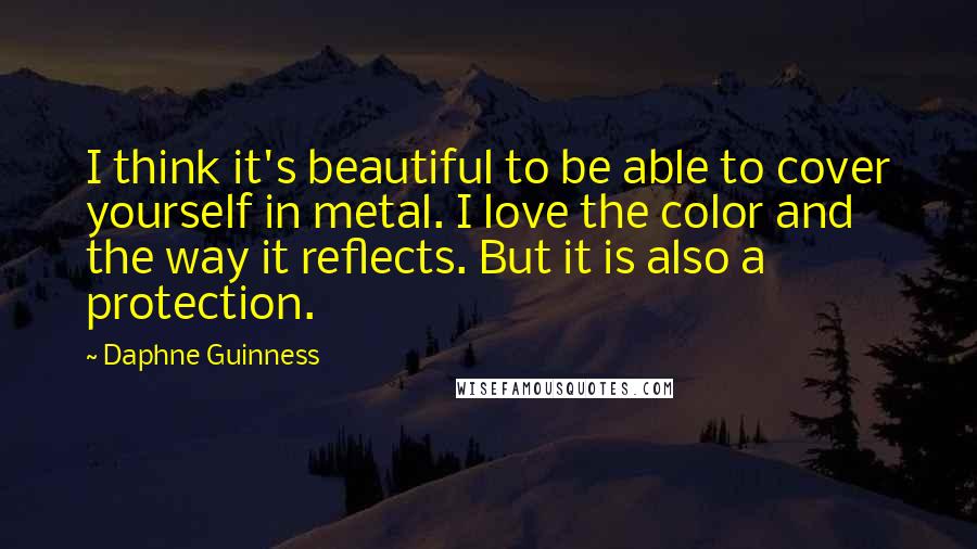 Daphne Guinness Quotes: I think it's beautiful to be able to cover yourself in metal. I love the color and the way it reflects. But it is also a protection.