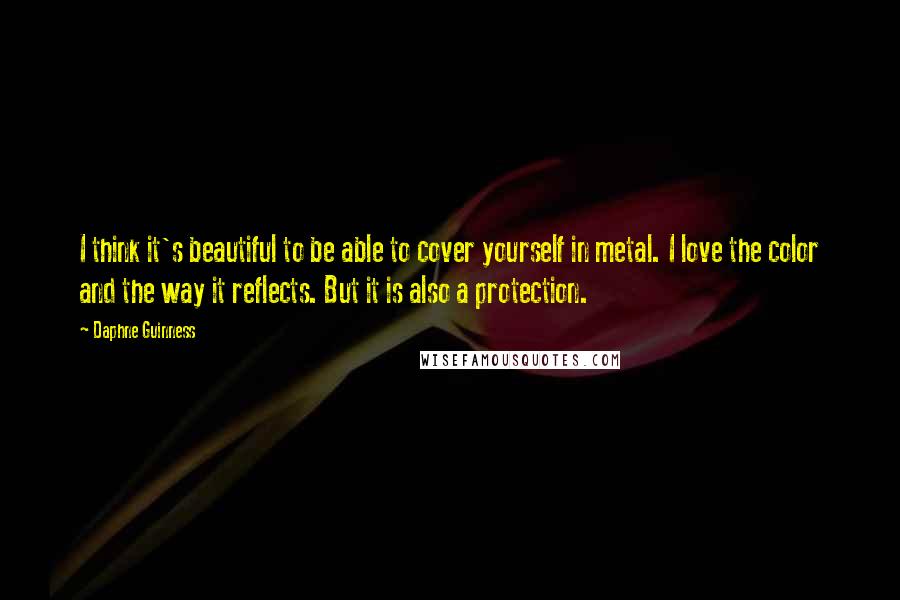 Daphne Guinness Quotes: I think it's beautiful to be able to cover yourself in metal. I love the color and the way it reflects. But it is also a protection.