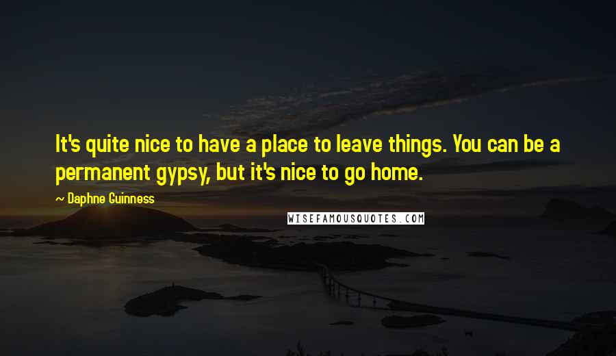 Daphne Guinness Quotes: It's quite nice to have a place to leave things. You can be a permanent gypsy, but it's nice to go home.