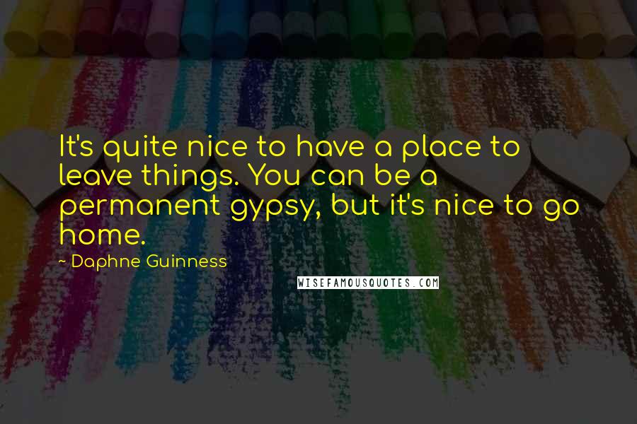 Daphne Guinness Quotes: It's quite nice to have a place to leave things. You can be a permanent gypsy, but it's nice to go home.