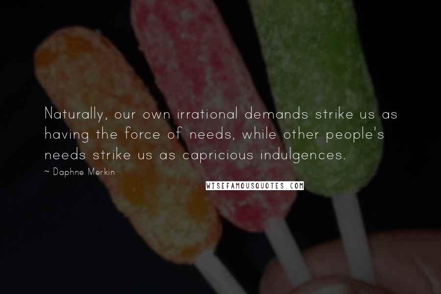 Daphne Merkin Quotes: Naturally, our own irrational demands strike us as having the force of needs, while other people's needs strike us as capricious indulgences.