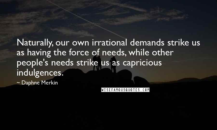 Daphne Merkin Quotes: Naturally, our own irrational demands strike us as having the force of needs, while other people's needs strike us as capricious indulgences.