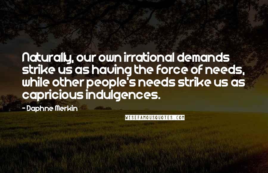 Daphne Merkin Quotes: Naturally, our own irrational demands strike us as having the force of needs, while other people's needs strike us as capricious indulgences.