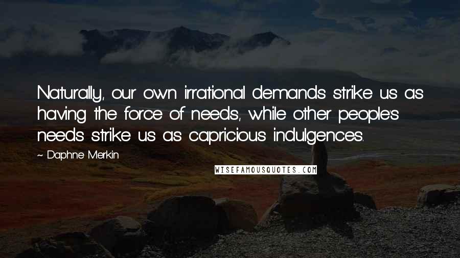 Daphne Merkin Quotes: Naturally, our own irrational demands strike us as having the force of needs, while other people's needs strike us as capricious indulgences.