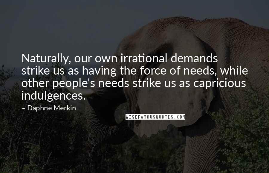 Daphne Merkin Quotes: Naturally, our own irrational demands strike us as having the force of needs, while other people's needs strike us as capricious indulgences.